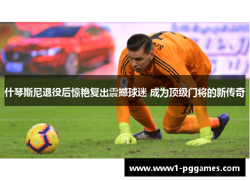 什琴斯尼退役后惊艳复出震撼球迷 成为顶级门将的新传奇