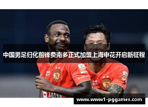中国男足归化前锋费南多正式加盟上海申花开启新征程 中国男足归化前锋费南多正式加盟上海申花开启新征程