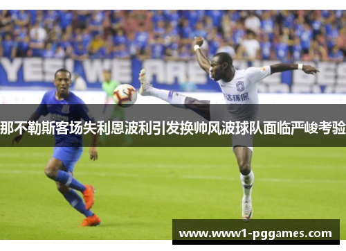那不勒斯客场失利恩波利引发换帅风波球队面临严峻考验