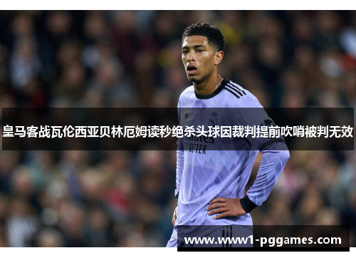 皇马客战瓦伦西亚贝林厄姆读秒绝杀头球因裁判提前吹哨被判无效 皇马客战瓦伦西亚贝林厄姆读秒绝杀头球因裁判提前吹哨被判无效